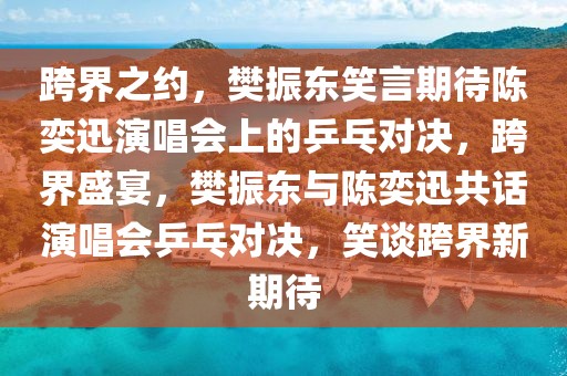 跨界之约，樊振东笑言期待陈奕迅演唱会上的乒乓对决，跨界盛宴，樊振东与陈奕迅共话演唱会乒乓对决，笑谈跨界新期待