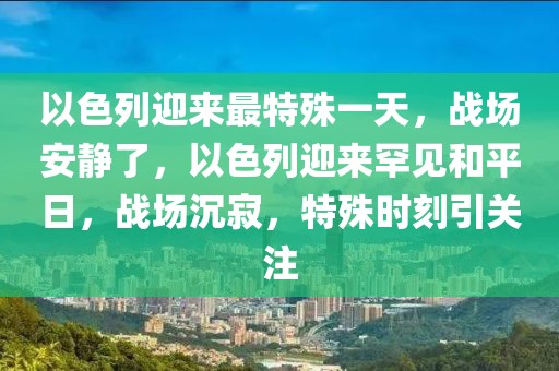 以色列迎来最特殊一天，战场安静了，以色列迎来罕见和平日，战场沉寂，特殊时刻引关注