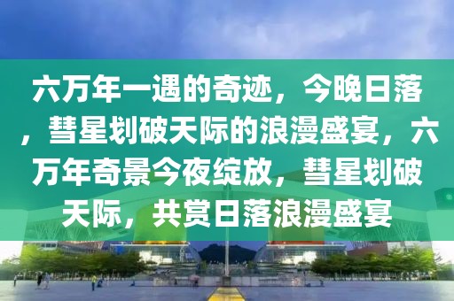 六万年一遇的奇迹，今晚日落，彗星划破天际的浪漫盛宴，六万年奇景今夜绽放，彗星划破天际，共赏日落浪漫盛宴